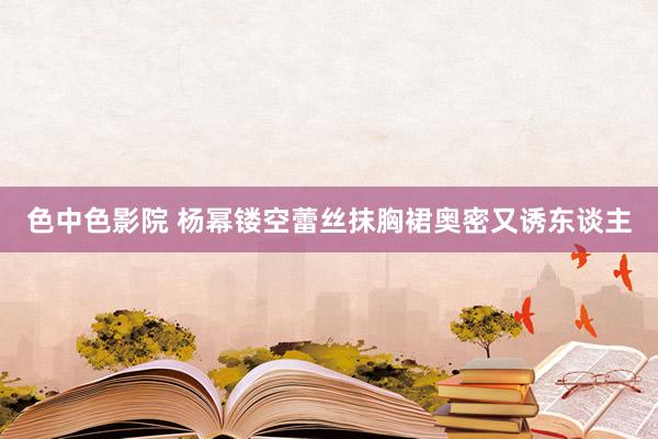 色中色影院 杨幂镂空蕾丝抹胸裙奥密又诱东谈主