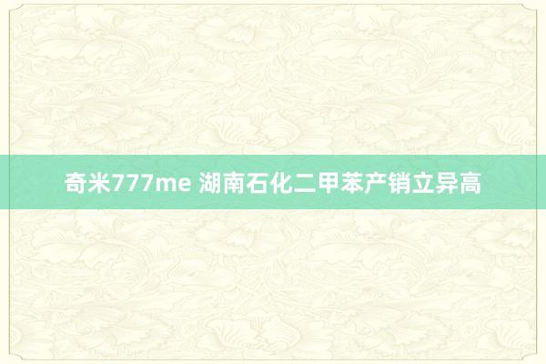 奇米777me 湖南石化二甲苯产销立异高