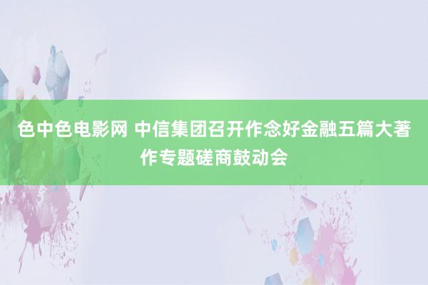 色中色电影网 中信集团召开作念好金融五篇大著作专题磋商鼓动会