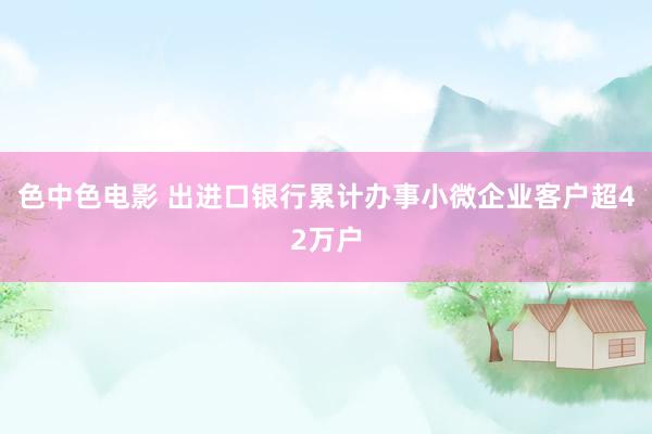 色中色电影 出进口银行累计办事小微企业客户超42万户
