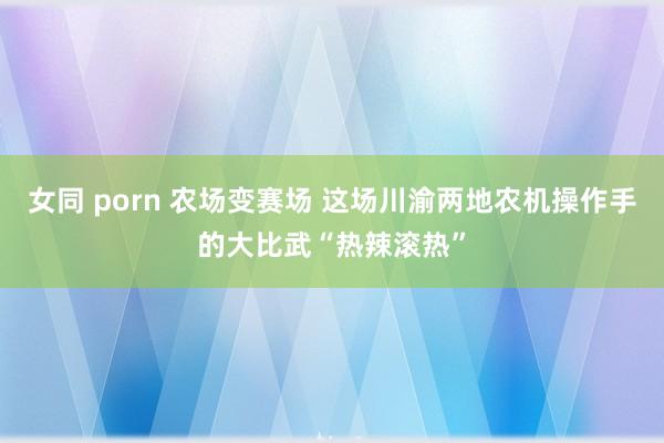 女同 porn 农场变赛场 这场川渝两地农机操作手的大比武“热辣滚热”