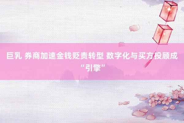 巨乳 券商加速金钱贬责转型 数字化与买方投顾成“引擎”