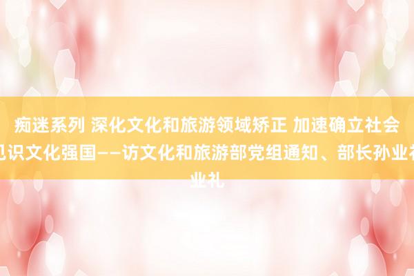 痴迷系列 深化文化和旅游领域矫正 加速确立社会见识文化强国——访文化和旅游部党组通知、部长孙业礼
