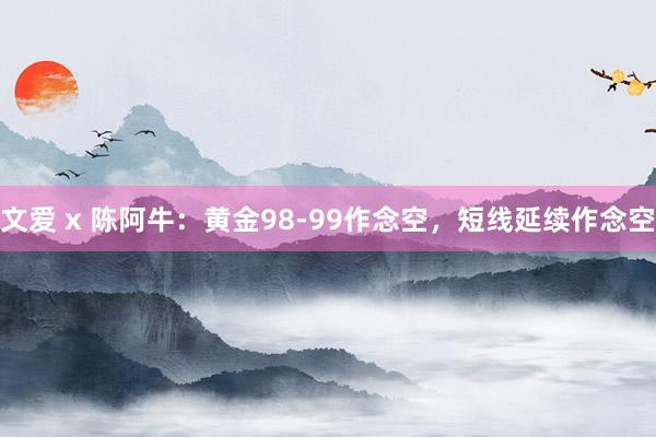 文爱 x 陈阿牛：黄金98-99作念空，短线延续作念空