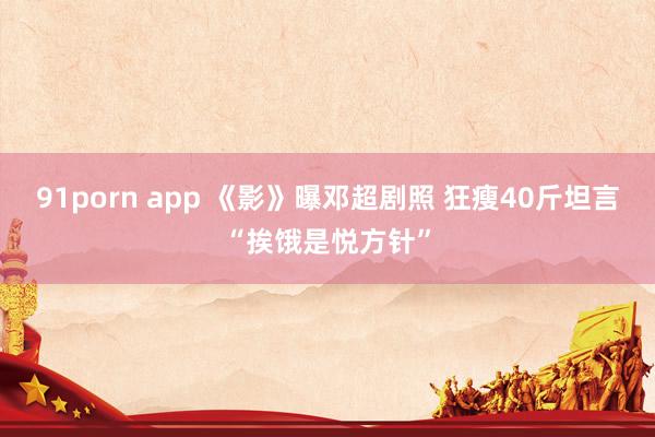 91porn app 《影》曝邓超剧照 狂瘦40斤坦言“挨饿是悦方针”