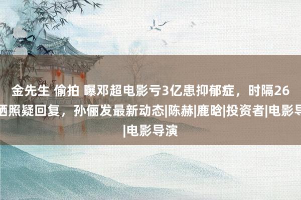 金先生 偷拍 曝邓超电影亏3亿患抑郁症，时隔26天晒照疑回复，孙俪发最新动态|陈赫|鹿晗|投资者|电影导演