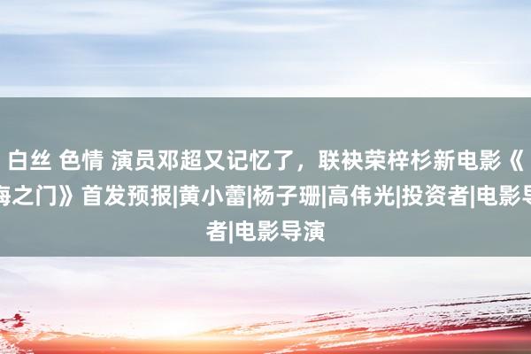 白丝 色情 演员邓超又记忆了，联袂荣梓杉新电影《沙海之门》首发预报|黄小蕾|杨子珊|高伟光|投资者|电影导演