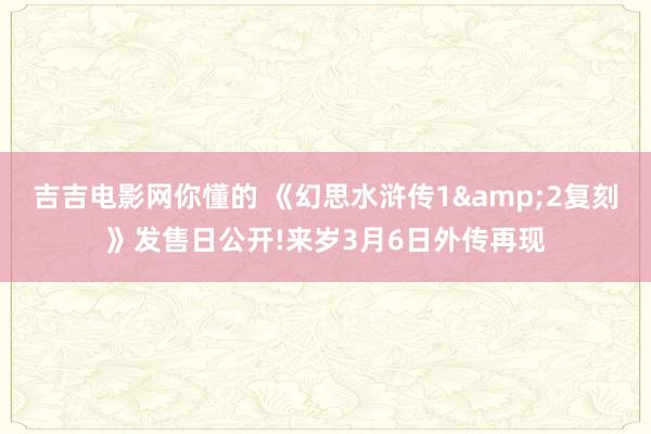 吉吉电影网你懂的 《幻思水浒传1&2复刻》发售日公开!来岁3月6日外传再现