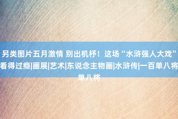 另类图片五月激情 别出机杼！这场“水浒强人大戏”看得过瘾|画展|艺术|东说念主物画|水浒传|一百单八将