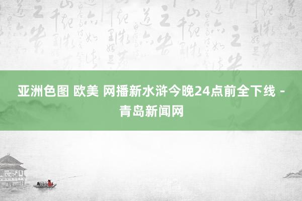 亚洲色图 欧美 网播新水浒今晚24点前全下线－青岛新闻网