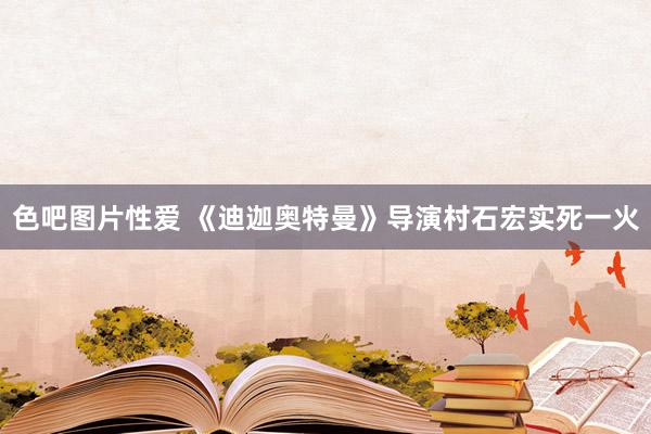 色吧图片性爱 《迪迦奥特曼》导演村石宏实死一火