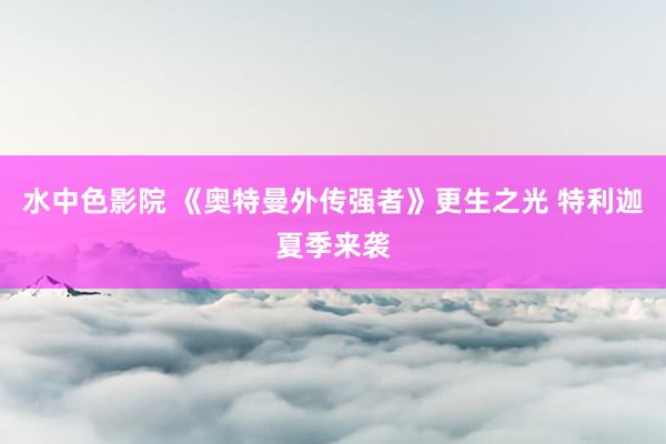 水中色影院 《奥特曼外传强者》更生之光 特利迦夏季来袭