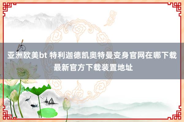 亚洲欧美bt 特利迦德凯奥特曼变身官网在哪下载 最新官方下载装置地址