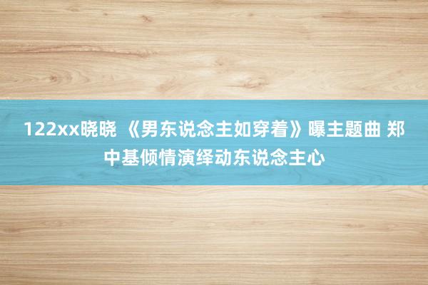 122xx晓晓 《男东说念主如穿着》曝主题曲 郑中基倾情演绎动东说念主心