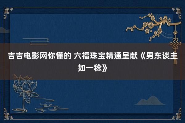 吉吉电影网你懂的 六福珠宝精通呈献《男东谈主如一稔》