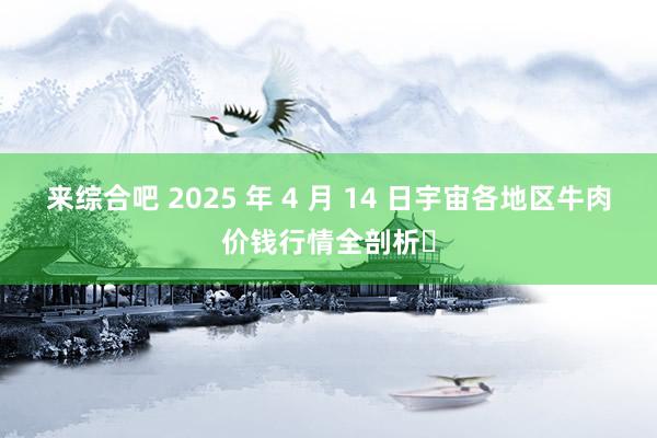 来综合吧 2025 年 4 月 14 日宇宙各地区牛肉价钱行情全剖析​