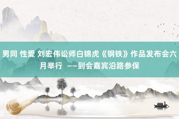 男同 性愛 刘宏伟讼师白锦虎《钢铁》作品发布会六月举行  ——到会嘉宾沿路参保