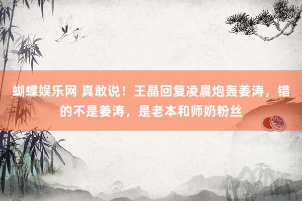 蝴蝶娱乐网 真敢说！王晶回复凌晨炮轰姜涛，错的不是姜涛，是老本和师奶粉丝