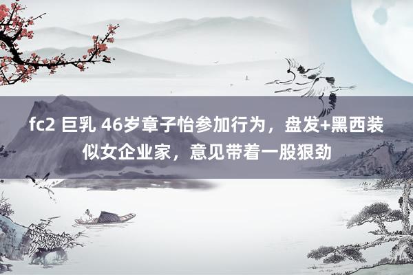 fc2 巨乳 46岁章子怡参加行为，盘发+黑西装似女企业家，意见带着一股狠劲
