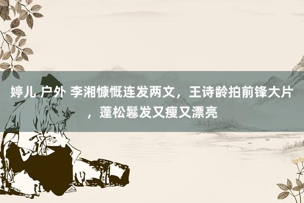 婷儿 户外 李湘慷慨连发两文，王诗龄拍前锋大片，蓬松鬈发又瘦又漂亮