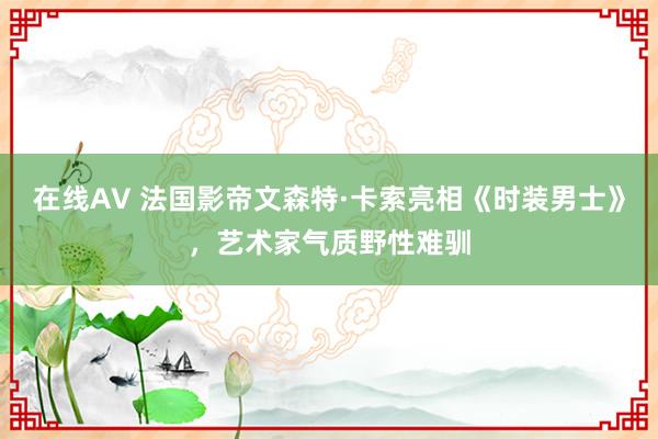 在线AV 法国影帝文森特·卡索亮相《时装男士》，艺术家气质野性难驯