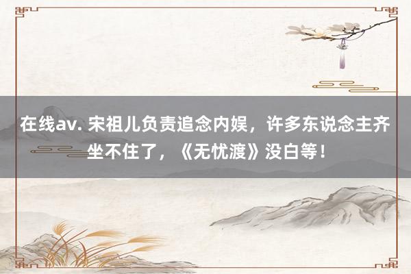在线av. 宋祖儿负责追念内娱，许多东说念主齐坐不住了，《无忧渡》没白等！