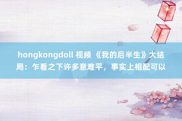 hongkongdoll 视频 《我的后半生》大结局：乍看之下许多意难平，事实上相配可以