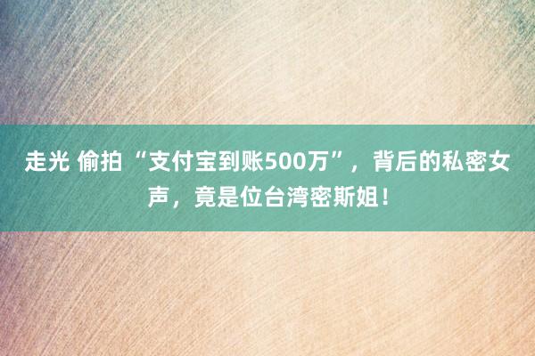 走光 偷拍 “支付宝到账500万”，背后的私密女声，竟是位台湾密斯姐！