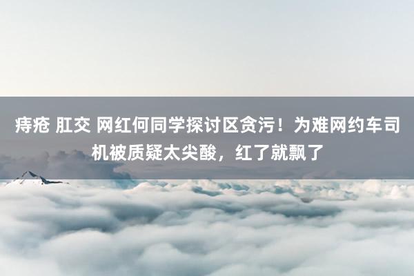 痔疮 肛交 网红何同学探讨区贪污！为难网约车司机被质疑太尖酸，红了就飘了