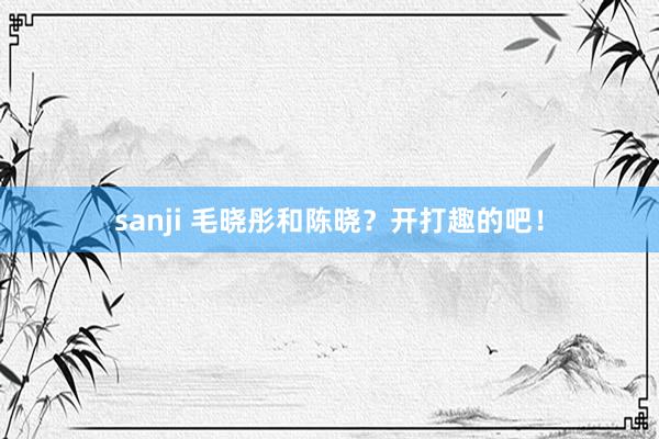 sanji 毛晓彤和陈晓？开打趣的吧！
