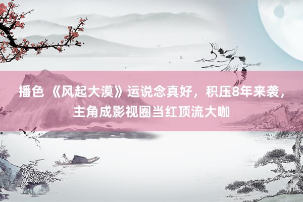 播色 《风起大漠》运说念真好，积压8年来袭，主角成影视圈当红顶流大咖