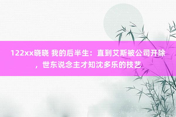 122xx晓晓 我的后半生：直到艾斯被公司开除，世东说念主才知沈多乐的技艺