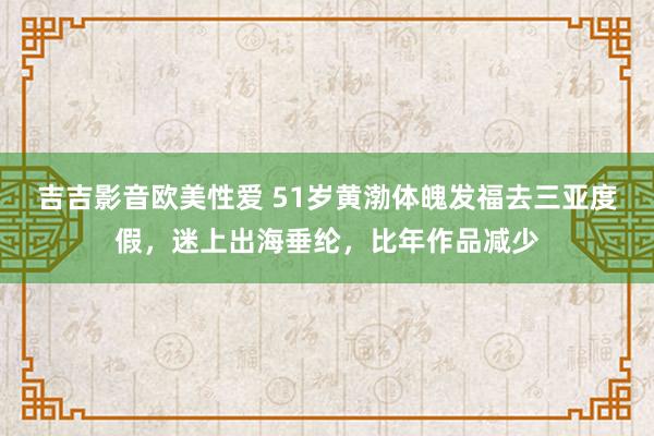 吉吉影音欧美性爱 51岁黄渤体魄发福去三亚度假，迷上出海垂纶，比年作品减少