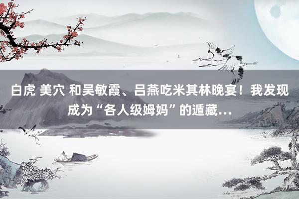 白虎 美穴 和吴敏霞、吕燕吃米其林晚宴！我发现成为“各人级姆妈”的遁藏…