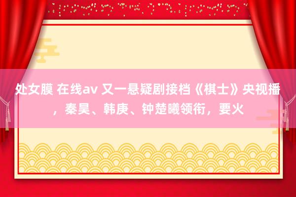 处女膜 在线av 又一悬疑剧接档《棋士》央视播，秦昊、韩庚、钟楚曦领衔，要火