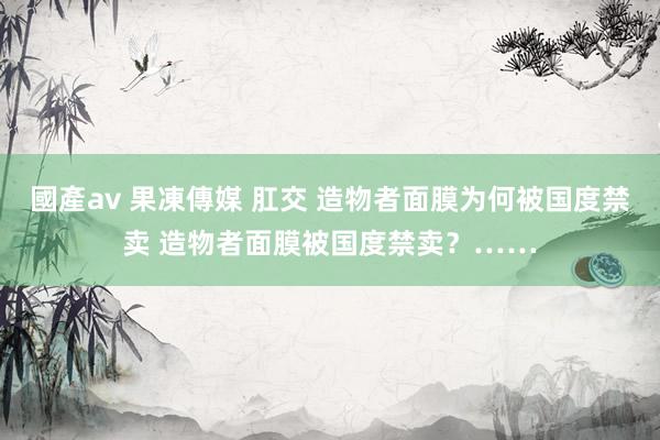 國產av 果凍傳媒 肛交 造物者面膜为何被国度禁卖 造物者面膜被国度禁卖？……