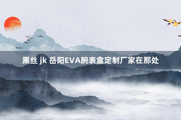 黑丝 jk 岳阳EVA腕表盒定制厂家在那处