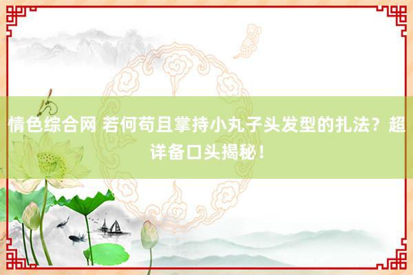 情色综合网 若何苟且掌持小丸子头发型的扎法？超详备口头揭秘！