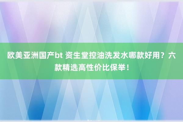 欧美亚洲国产bt 资生堂控油洗发水哪款好用？六款精选高性价比保举！