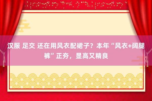 汉服 足交 还在用风衣配裙子？本年“风衣+阔腿裤”正夯，显高又精良