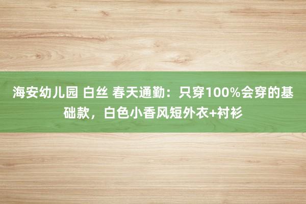 海安幼儿园 白丝 春天通勤：只穿100%会穿的基础款，白色小香风短外衣+衬衫