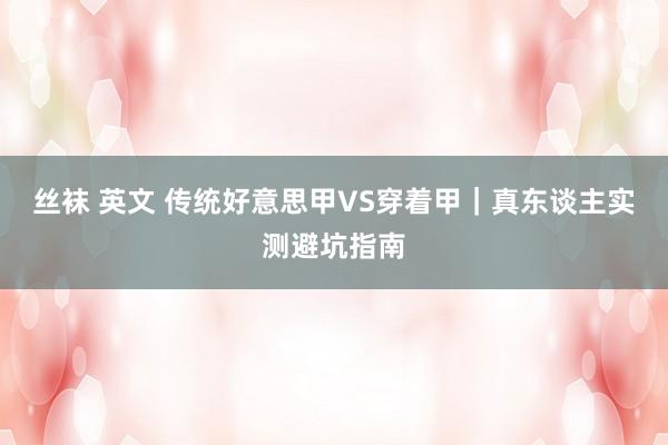 丝袜 英文 传统好意思甲VS穿着甲｜真东谈主实测避坑指南
