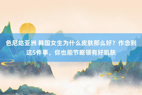 色尼姑亚洲 韩国女生为什么皮肤那么好？作念到这5件事，你也能节略领有好肌肤