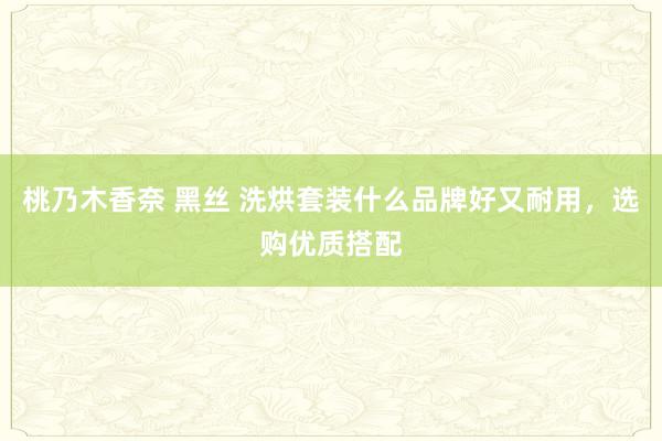 桃乃木香奈 黑丝 洗烘套装什么品牌好又耐用，选购优质搭配