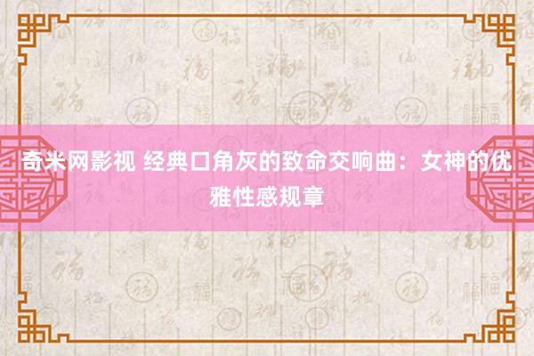 奇米网影视 经典口角灰的致命交响曲：女神的优雅性感规章