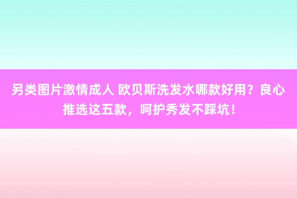另类图片激情成人 欧贝斯洗发水哪款好用？良心推选这五款，呵护秀发不踩坑！