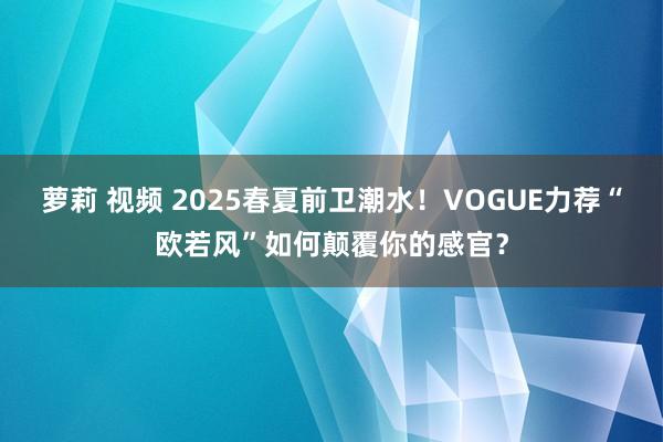 萝莉 视频 2025春夏前卫潮水！VOGUE力荐“欧若风”如何颠覆你的感官？
