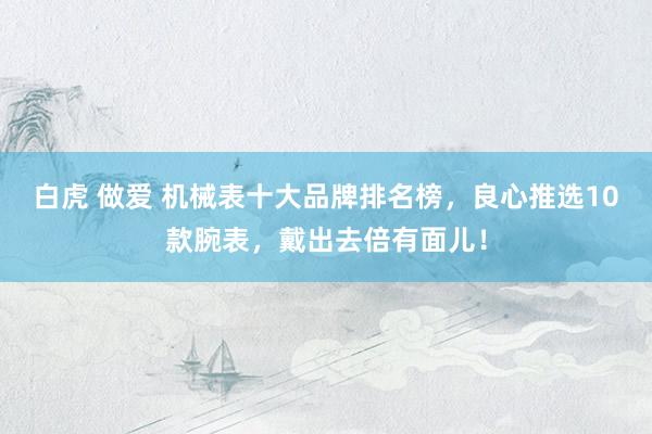 白虎 做爱 机械表十大品牌排名榜，良心推选10款腕表，戴出去倍有面儿！