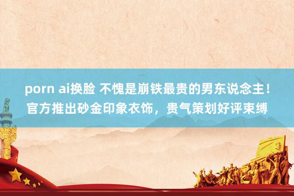 porn ai换脸 不愧是崩铁最贵的男东说念主！官方推出砂金印象衣饰，贵气策划好评束缚