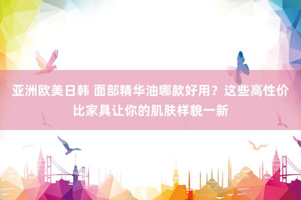 亚洲欧美日韩 面部精华油哪款好用？这些高性价比家具让你的肌肤样貌一新